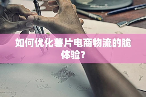 如何优化薯片电商物流的脆体验？
