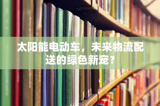 太阳能电动车，未来物流配送的绿色新宠？