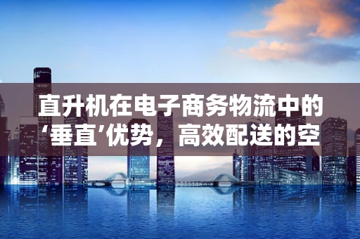 直升机在电子商务物流中的‘垂直’优势，高效配送的空中解决方案？