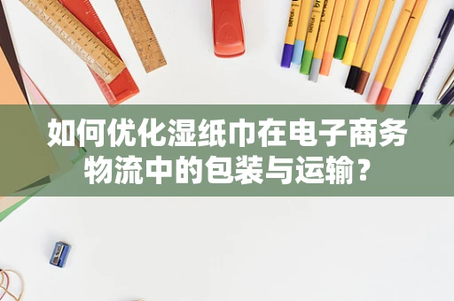 如何优化湿纸巾在电子商务物流中的包装与运输？