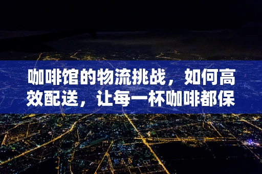 咖啡馆的物流挑战，如何高效配送，让每一杯咖啡都保持新鲜？