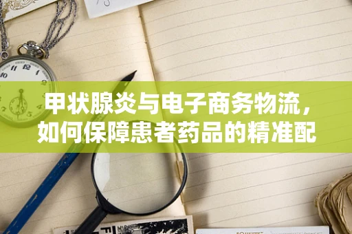甲状腺炎与电子商务物流，如何保障患者药品的精准配送？
