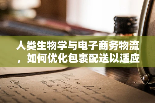 人类生物学与电子商务物流，如何优化包裹配送以适应人体工学？