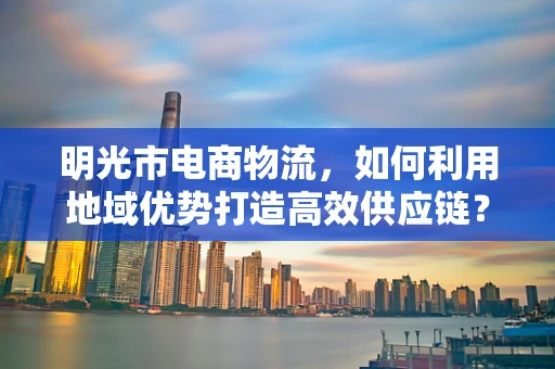 明光市电商物流，如何利用地域优势打造高效供应链？