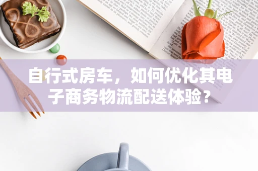 自行式房车，如何优化其电子商务物流配送体验？