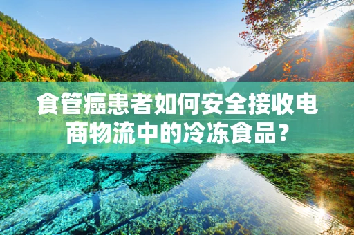 食管癌患者如何安全接收电商物流中的冷冻食品？