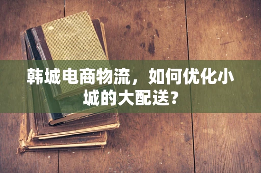 韩城电商物流，如何优化小城的大配送？