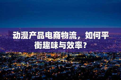 动漫产品电商物流，如何平衡趣味与效率？