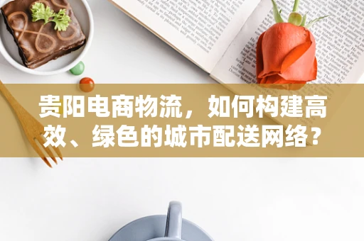 贵阳电商物流，如何构建高效、绿色的城市配送网络？