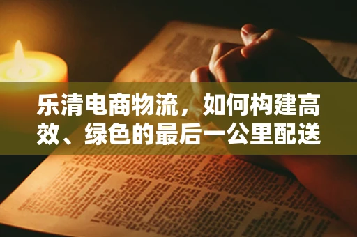 乐清电商物流，如何构建高效、绿色的最后一公里配送网络？