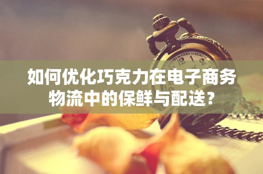 如何优化巧克力在电子商务物流中的保鲜与配送？