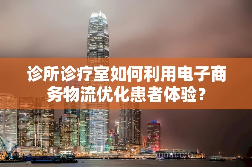 诊所诊疗室如何利用电子商务物流优化患者体验？