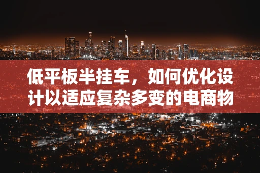 低平板半挂车，如何优化设计以适应复杂多变的电商物流需求？