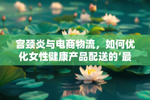 宫颈炎与电商物流，如何优化女性健康产品配送的‘最后一公里’？