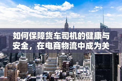 如何保障货车司机的健康与安全，在电商物流中成为关键议题？