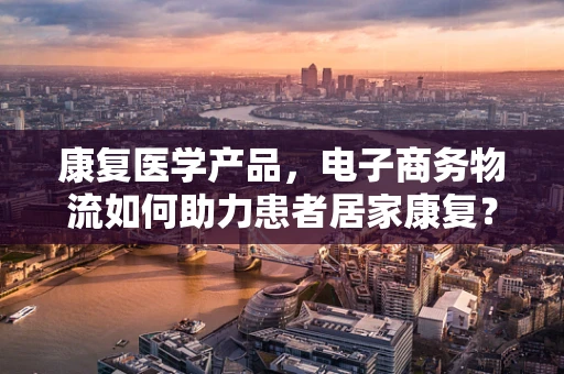 康复医学产品，电子商务物流如何助力患者居家康复？