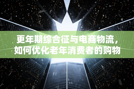 更年期综合征与电商物流，如何优化老年消费者的购物体验？