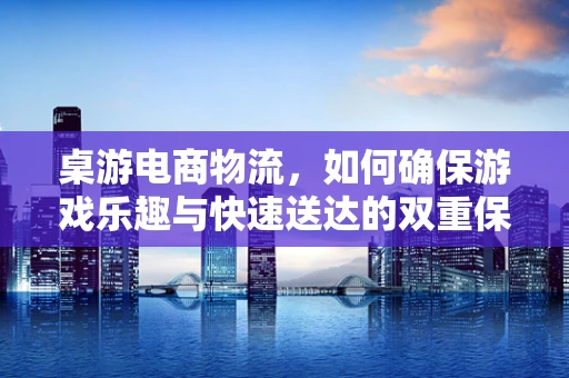 桌游电商物流，如何确保游戏乐趣与快速送达的双重保障？