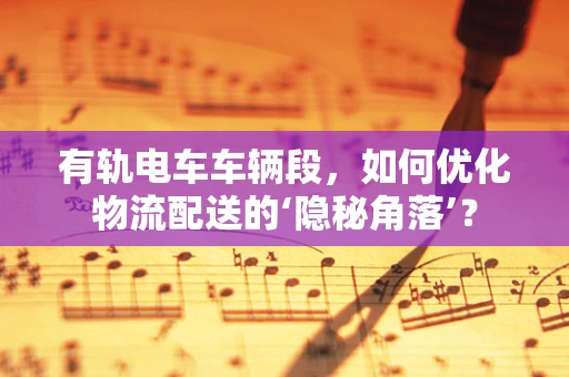 有轨电车车辆段，如何优化物流配送的‘隐秘角落’？