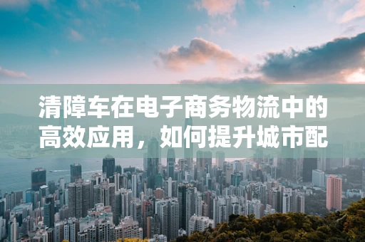 清障车在电子商务物流中的高效应用，如何提升城市配送的‘清道夫’角色？