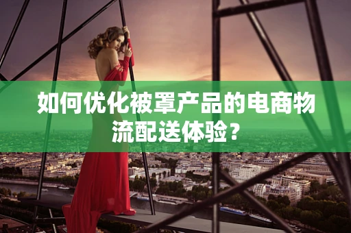 如何优化被罩产品的电商物流配送体验？