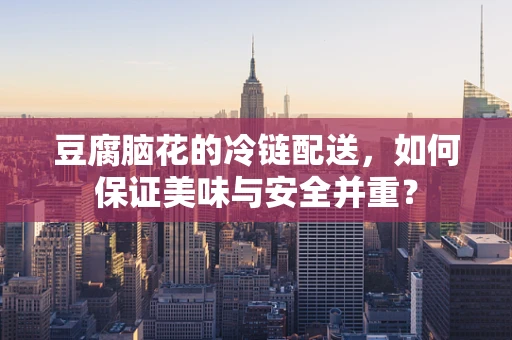 豆腐脑花的冷链配送，如何保证美味与安全并重？