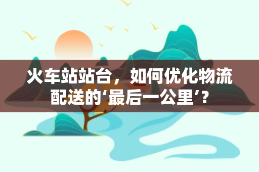 火车站站台，如何优化物流配送的‘最后一公里’？