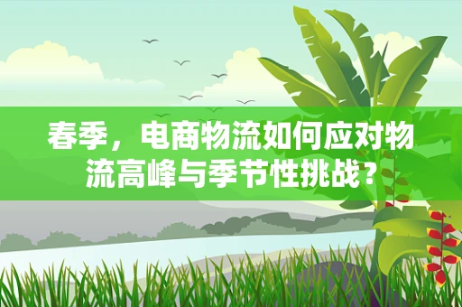 春季，电商物流如何应对物流高峰与季节性挑战？