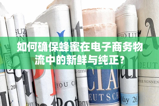 如何确保蜂蜜在电子商务物流中的新鲜与纯正？