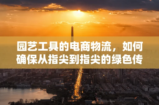 园艺工具的电商物流，如何确保从指尖到指尖的绿色传递？