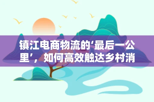 镇江电商物流的‘最后一公里’，如何高效触达乡村消费者？