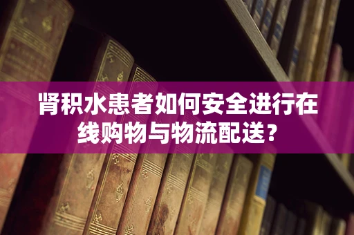 肾积水患者如何安全进行在线购物与物流配送？