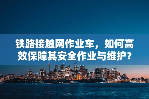 铁路接触网作业车，如何高效保障其安全作业与维护？