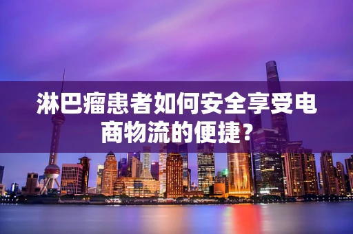 淋巴瘤患者如何安全享受电商物流的便捷？