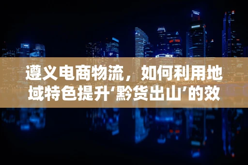 遵义电商物流，如何利用地域特色提升‘黔货出山’的效率？