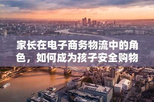 家长在电子商务物流中的角色，如何成为孩子安全购物的守护者？