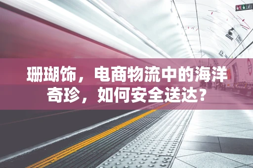 珊瑚饰，电商物流中的海洋奇珍，如何安全送达？