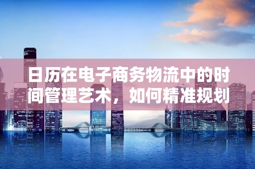 日历在电子商务物流中的时间管理艺术，如何精准规划配送周期？