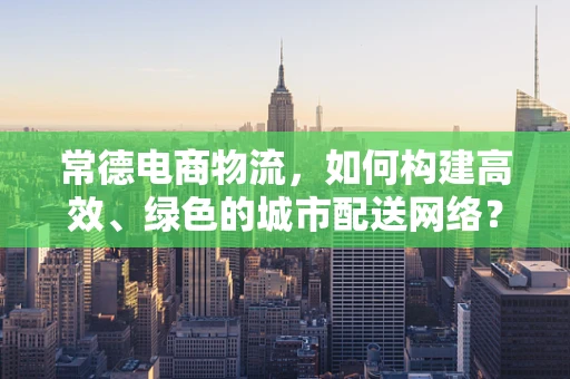 常德电商物流，如何构建高效、绿色的城市配送网络？