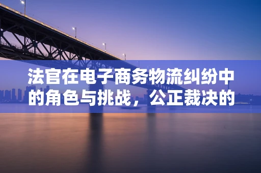 法官在电子商务物流纠纷中的角色与挑战，公正裁决的桥梁？