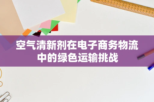 空气清新剂在电子商务物流中的绿色运输挑战