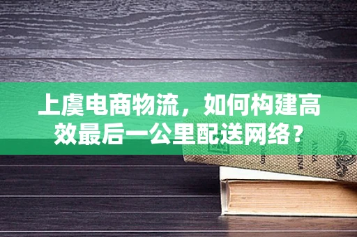 上虞电商物流，如何构建高效最后一公里配送网络？
