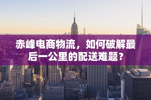 赤峰电商物流，如何破解最后一公里的配送难题？