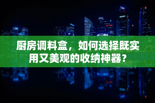 厨房调料盒，如何选择既实用又美观的收纳神器？