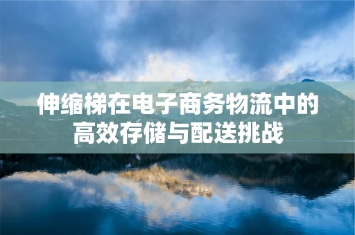 伸缩梯在电子商务物流中的高效存储与配送挑战