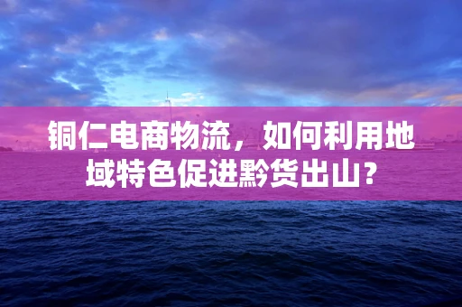 铜仁电商物流，如何利用地域特色促进黔货出山？