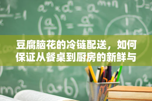 豆腐脑花的冷链配送，如何保证从餐桌到厨房的新鲜与安全？