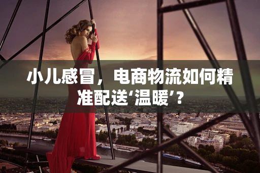 小儿感冒，电商物流如何精准配送‘温暖’？
