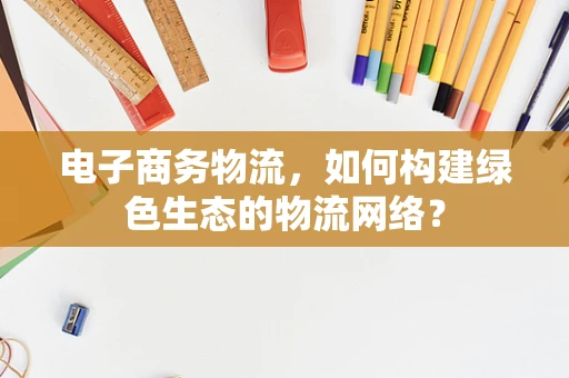 电子商务物流，如何构建绿色生态的物流网络？