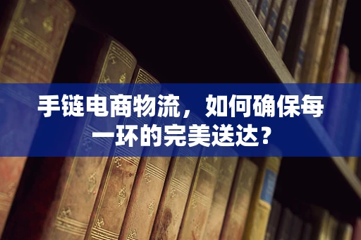 手链电商物流，如何确保每一环的完美送达？